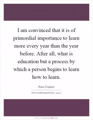 I am convinced that it is of primordial importance to learn more every year than the year before. After all, what is education but a process by which a person begins to learn how to learn Picture Quote #1