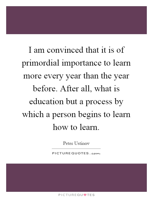 I am convinced that it is of primordial importance to learn more every year than the year before. After all, what is education but a process by which a person begins to learn how to learn Picture Quote #1