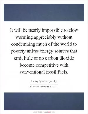 It will be nearly impossible to slow warming appreciably without condemning much of the world to poverty unless energy sources that emit little or no carbon dioxide become competitive with conventional fossil fuels Picture Quote #1