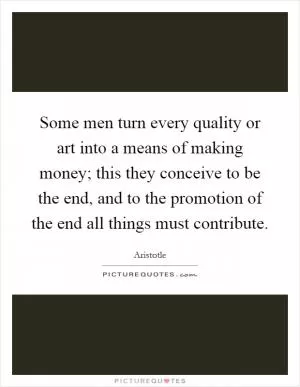 Some men turn every quality or art into a means of making money; this they conceive to be the end, and to the promotion of the end all things must contribute Picture Quote #1