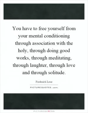 You have to free yourself from your mental conditioning through association with the holy, through doing good works, through meditating, through laughter, through love and through solitude Picture Quote #1