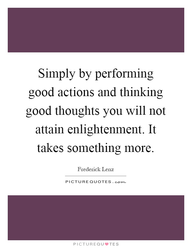 Simply by performing good actions and thinking good thoughts you will not attain enlightenment. It takes something more Picture Quote #1