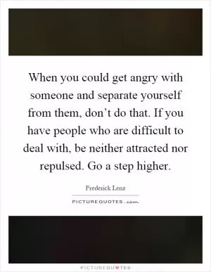 When you could get angry with someone and separate yourself from them, don’t do that. If you have people who are difficult to deal with, be neither attracted nor repulsed. Go a step higher Picture Quote #1