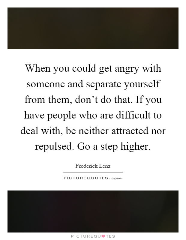 When you could get angry with someone and separate yourself from them, don't do that. If you have people who are difficult to deal with, be neither attracted nor repulsed. Go a step higher Picture Quote #1