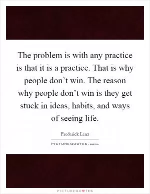 The problem is with any practice is that it is a practice. That is why people don’t win. The reason why people don’t win is they get stuck in ideas, habits, and ways of seeing life Picture Quote #1