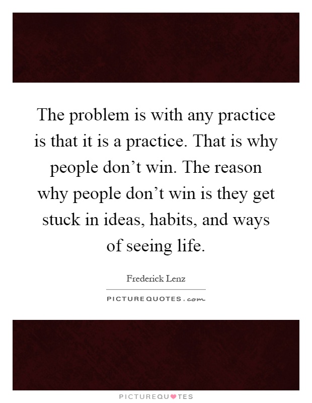 The problem is with any practice is that it is a practice. That is why people don't win. The reason why people don't win is they get stuck in ideas, habits, and ways of seeing life Picture Quote #1