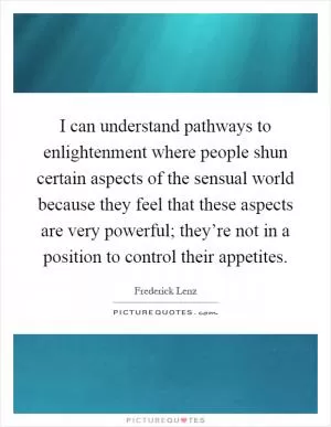 I can understand pathways to enlightenment where people shun certain aspects of the sensual world because they feel that these aspects are very powerful; they’re not in a position to control their appetites Picture Quote #1