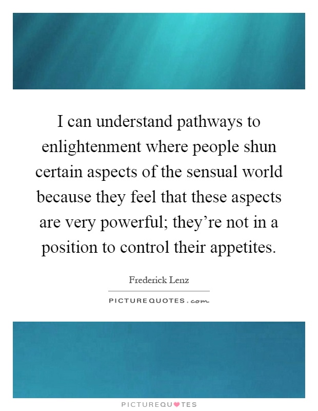 I can understand pathways to enlightenment where people shun certain aspects of the sensual world because they feel that these aspects are very powerful; they're not in a position to control their appetites Picture Quote #1