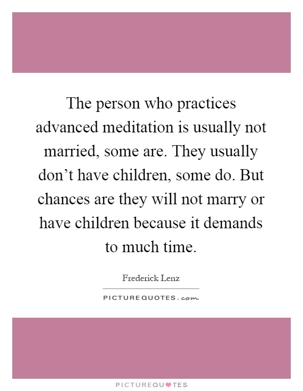The person who practices advanced meditation is usually not married, some are. They usually don't have children, some do. But chances are they will not marry or have children because it demands to much time Picture Quote #1