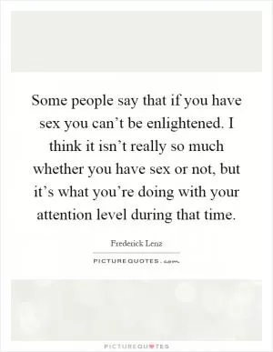 Some people say that if you have sex you can’t be enlightened. I think it isn’t really so much whether you have sex or not, but it’s what you’re doing with your attention level during that time Picture Quote #1