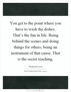 You get to the point where you have to wash the dishes. That’s the fun in life. Being behind the scenes and doing things for others; being an instrument of that cause. That is the secret teaching Picture Quote #1