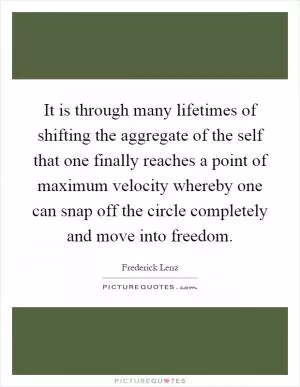 It is through many lifetimes of shifting the aggregate of the self that one finally reaches a point of maximum velocity whereby one can snap off the circle completely and move into freedom Picture Quote #1