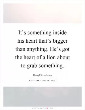 It’s something inside his heart that’s bigger than anything. He’s got the heart of a lion about to grab something Picture Quote #1