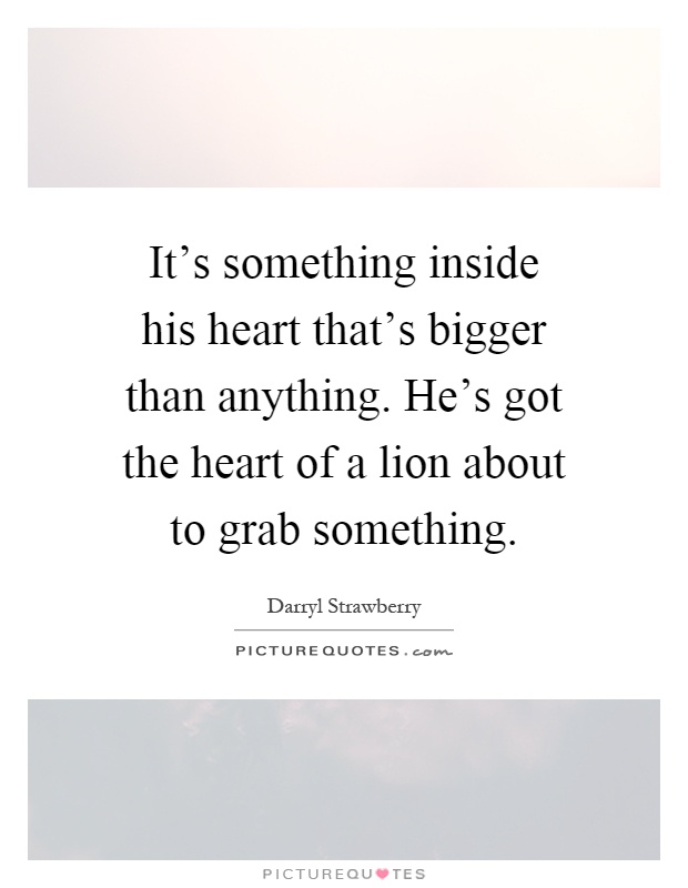 It's something inside his heart that's bigger than anything. He's got the heart of a lion about to grab something Picture Quote #1