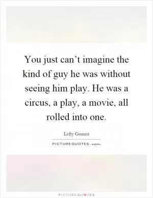 You just can’t imagine the kind of guy he was without seeing him play. He was a circus, a play, a movie, all rolled into one Picture Quote #1