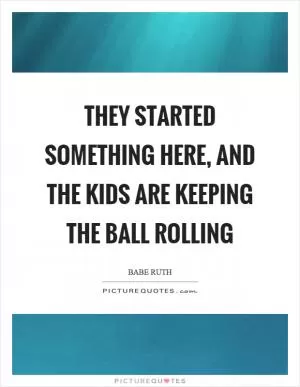 They started something here, and the kids are keeping the ball rolling Picture Quote #1