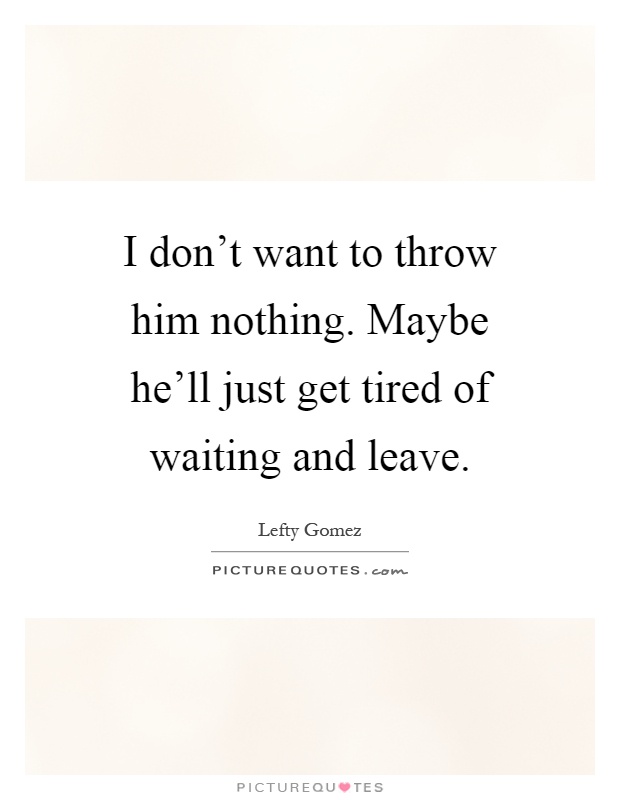 I don't want to throw him nothing. Maybe he'll just get tired of waiting and leave Picture Quote #1