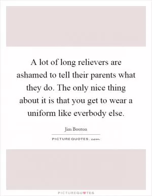 A lot of long relievers are ashamed to tell their parents what they do. The only nice thing about it is that you get to wear a uniform like everbody else Picture Quote #1