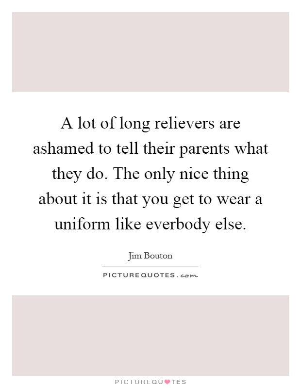 A lot of long relievers are ashamed to tell their parents what they do. The only nice thing about it is that you get to wear a uniform like everbody else Picture Quote #1