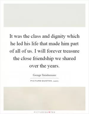 It was the class and dignity which he led his life that made him part of all of us. I will forever treasure the close friendship we shared over the years Picture Quote #1