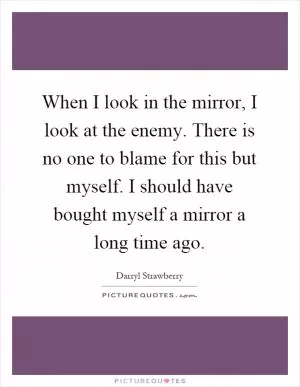 When I look in the mirror, I look at the enemy. There is no one to blame for this but myself. I should have bought myself a mirror a long time ago Picture Quote #1