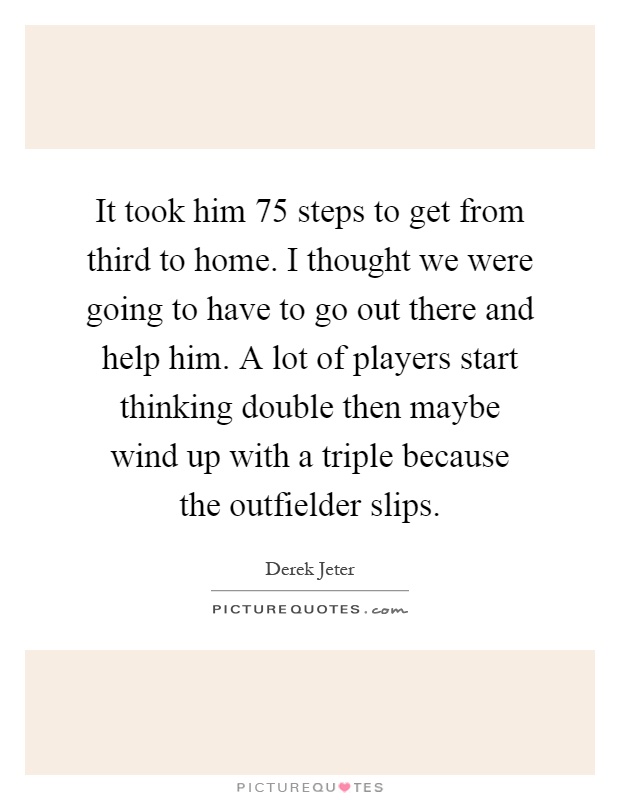 It took him 75 steps to get from third to home. I thought we were going to have to go out there and help him. A lot of players start thinking double then maybe wind up with a triple because the outfielder slips Picture Quote #1