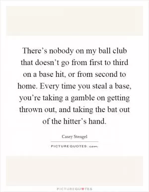 There’s nobody on my ball club that doesn’t go from first to third on a base hit, or from second to home. Every time you steal a base, you’re taking a gamble on getting thrown out, and taking the bat out of the hitter’s hand Picture Quote #1