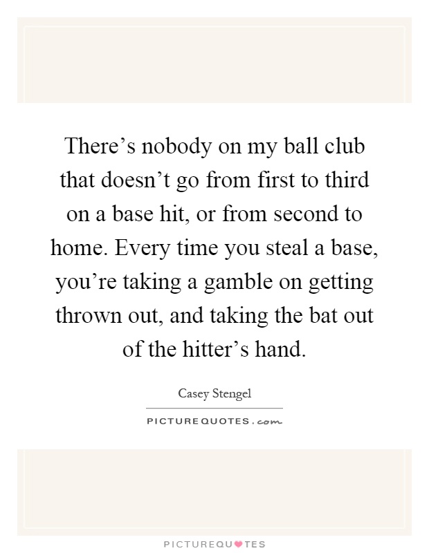 There's nobody on my ball club that doesn't go from first to third on a base hit, or from second to home. Every time you steal a base, you're taking a gamble on getting thrown out, and taking the bat out of the hitter's hand Picture Quote #1