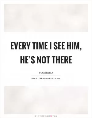 Every time I see him, he’s not there Picture Quote #1
