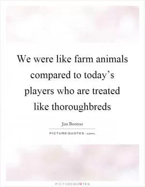 We were like farm animals compared to today’s players who are treated like thoroughbreds Picture Quote #1