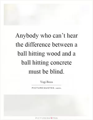 Anybody who can’t hear the difference between a ball hitting wood and a ball hitting concrete must be blind Picture Quote #1