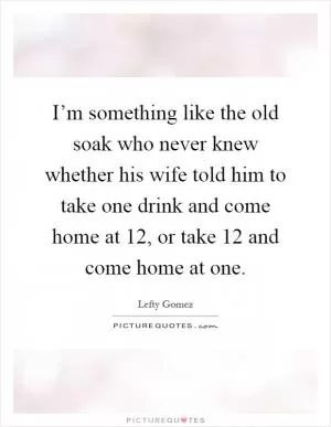 I’m something like the old soak who never knew whether his wife told him to take one drink and come home at 12, or take 12 and come home at one Picture Quote #1