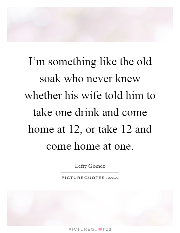 I'm something like the old soak who never knew whether his wife told him to take one drink and come home at 12, or take 12 and come home at one Picture Quote #1
