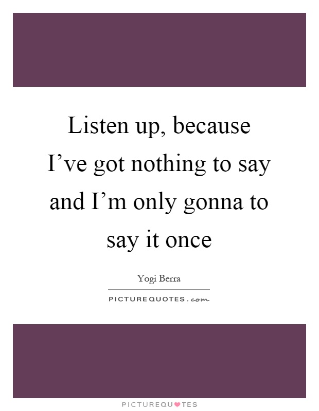 Listen up, because I've got nothing to say and I'm only gonna to say it once Picture Quote #1