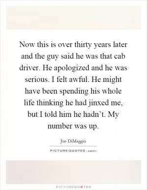 Now this is over thirty years later and the guy said he was that cab driver. He apologized and he was serious. I felt awful. He might have been spending his whole life thinking he had jinxed me, but I told him he hadn’t. My number was up Picture Quote #1