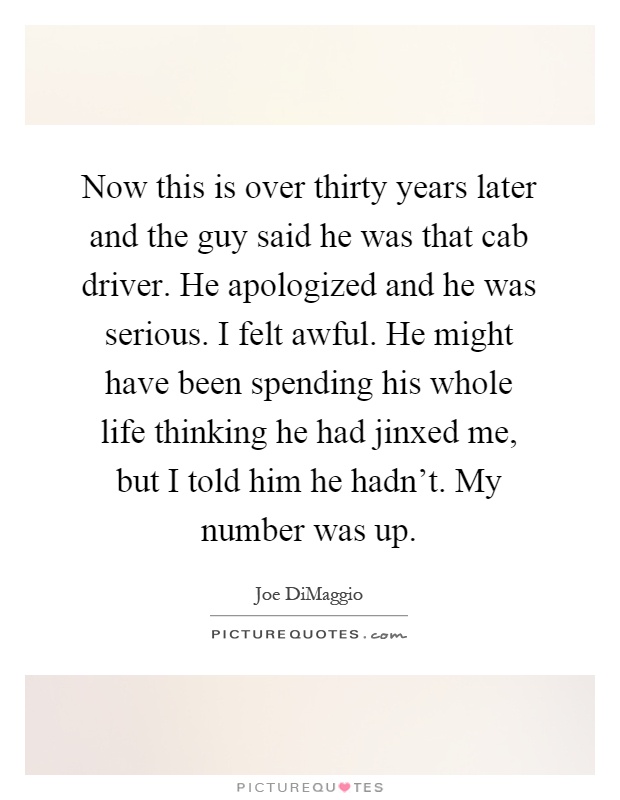 Now this is over thirty years later and the guy said he was that cab driver. He apologized and he was serious. I felt awful. He might have been spending his whole life thinking he had jinxed me, but I told him he hadn't. My number was up Picture Quote #1