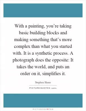 With a painting, you’re taking basic building blocks and making something that’s more complex than what you started with. It is a synthetic process. A photograph does the opposite: It takes the world, and puts an order on it, simplifies it Picture Quote #1