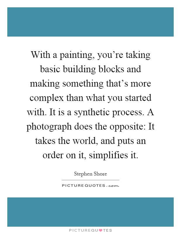 With a painting, you're taking basic building blocks and making something that's more complex than what you started with. It is a synthetic process. A photograph does the opposite: It takes the world, and puts an order on it, simplifies it Picture Quote #1