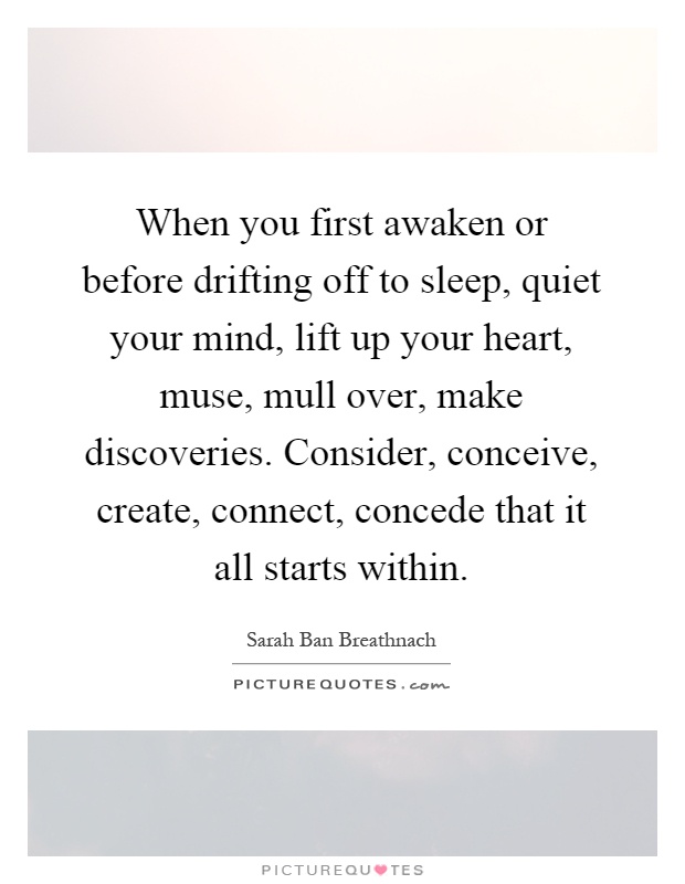When you first awaken or before drifting off to sleep, quiet your mind, lift up your heart, muse, mull over, make discoveries. Consider, conceive, create, connect, concede that it all starts within Picture Quote #1