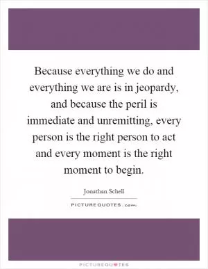 Because everything we do and everything we are is in jeopardy, and because the peril is immediate and unremitting, every person is the right person to act and every moment is the right moment to begin Picture Quote #1