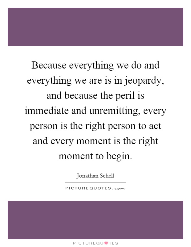 Because everything we do and everything we are is in jeopardy, and because the peril is immediate and unremitting, every person is the right person to act and every moment is the right moment to begin Picture Quote #1
