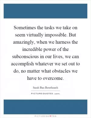 Sometimes the tasks we take on seem virtually impossible. But amazingly, when we harness the incredible power of the subconscious in our lives, we can accomplish whatever we set out to do, no matter what obstacles we have to overcome Picture Quote #1