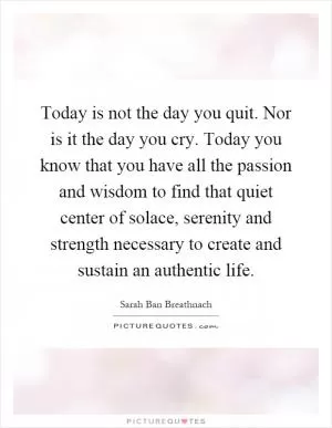 Today is not the day you quit. Nor is it the day you cry. Today you know that you have all the passion and wisdom to find that quiet center of solace, serenity and strength necessary to create and sustain an authentic life Picture Quote #1