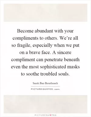 Become abundant with your compliments to others. We’re all so fragile, especially when we put on a brave face. A sincere compliment can penetrate beneath even the most sophisticated masks to soothe troubled souls Picture Quote #1