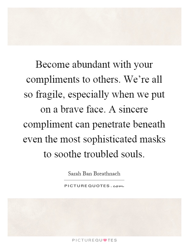 Become abundant with your compliments to others. We're all so fragile, especially when we put on a brave face. A sincere compliment can penetrate beneath even the most sophisticated masks to soothe troubled souls Picture Quote #1