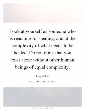 Look at yourself as someone who is reaching for healing, and at the complexity of what needs to be healed. Do not think that you exist alone without other human beings of equal complexity Picture Quote #1