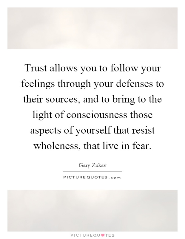 Trust allows you to follow your feelings through your defenses to their sources, and to bring to the light of consciousness those aspects of yourself that resist wholeness, that live in fear Picture Quote #1