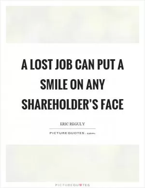 A lost job can put a smile on any shareholder’s face Picture Quote #1