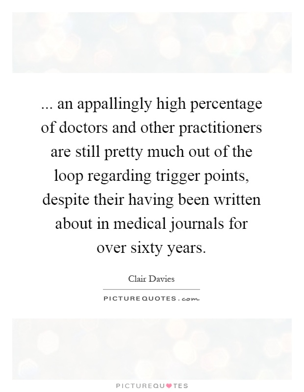 ... an appallingly high percentage of doctors and other practitioners are still pretty much out of the loop regarding trigger points, despite their having been written about in medical journals for over sixty years Picture Quote #1