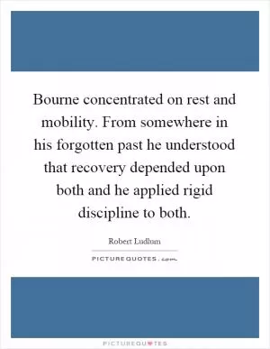 Bourne concentrated on rest and mobility. From somewhere in his forgotten past he understood that recovery depended upon both and he applied rigid discipline to both Picture Quote #1